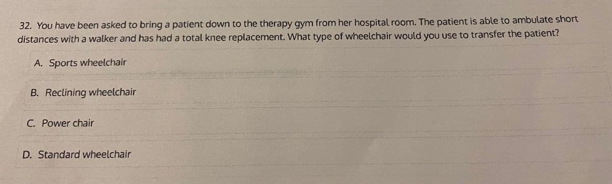 32. You have been asked to brìng a patient down to the therapy gym from her hospital room. The patient is able to ambulate short
distances with a walker and has had a total knee replacement. What type of wheelchair would yoU use to transfer the patient?
A. Sports wheelchair
B. Reclining wheelchair
C. Power chair
D. Standard wheelchair
