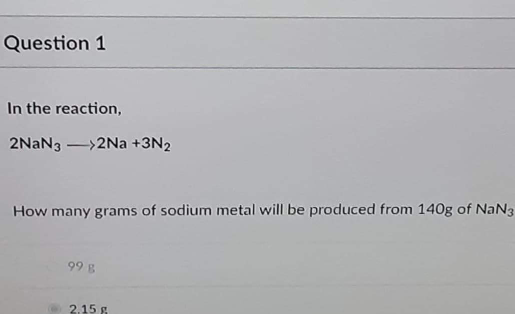 Question 1
In the reaction,
2NAN3 ->2Na +3N2
How many grams of sodium metal will be produced from 140g of NaN3
99 B
2.15 g
