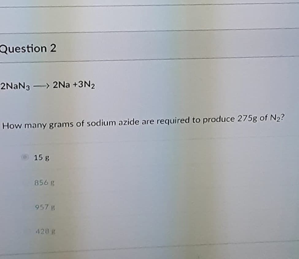 Question 2
2NAN3 -> 2Na +3N2
How many grams of sodium azide are required to produce 275g of N2?
15 g
856 g
957 g
420 g

