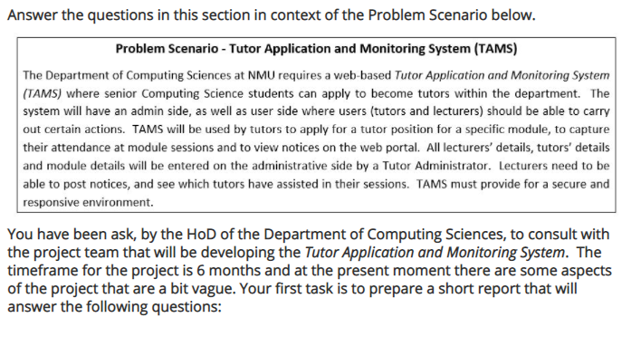 Answer the questions in this section in context of the Problem Scenario below.
Problem Scenario - Tutor Application and Monitoring System (TAMS)
The Department of Computing Sciences at NMU requires a web-based Tutor Application and Monitoring System
(TAMS) where senior Computing Science students can apply to become tutors within the department. The
system will have an admin side, as well as user side where users (tutors and lecturers) should be able to carry
out certain actions. TAMS will be used by tutors to apply for a tutor position for a specific module, to capture
their attendance at module sessions and to view notices on the web portal. All lecturers' details, tutors' details
and module details will be entered on the administrative side by a Tutor Administrator. Lecturers need to be
able to post notices, and see which tutors have assisted in their sessions. TAMS must provide for a secure and
responsive environment.
You have been ask, by the HoD of the Department of Computing Sciences, to consult with
the project team that will be developing the Tutor Application and Monitoring System. The
timeframe for the project is 6 months and at the present moment there are some aspects
of the project that are a bit vague. Your first task is to prepare a short report that will
answer the following questions:
