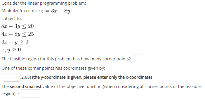 Consider the linear programming problem:
Minimize/maximize z = 3x – 8y
subject to:
81 — Зу < 20
4.x + 8y < 25
3x – y 20
x, y > 0
The feasible region for this problem has how many corner points?
One of these corner points has coordinates given by:
2.68) (the y-coordinate is given, please enter only the x-coordinate)
The second smallest value of the objective function (when considering all corner points of the feasible
region) is
