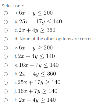 Select one:
а. 6х + у< 200
b. 25x + 17y < 140
O c. 2x + 4y > 360
O d. None of the other options are correct
O e. 6.x + y 2 200
f. 2x + 4y < 140
O 8 16x + 7y < 140
O h. 2x + 4y < 360
i. 25x + 17y > 140
j. 16x + 7y > 140
k. 2x + 4y 2 140
