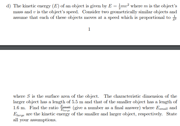 d) The kinetic energy (E) of an object is given by E = mv² where m is the object's
mass and v is the object's speed. Consider two geometrically similar objects and
assume that each of these objects moves at a speed which is proportional to
1
where S is the surface area of the object. The characteristic dimension of the
larger object has a length of 5.5 m and that of the smaller object has a length of
1.6 m. Find the ratio amall (give a number as a final answer) where Esmall and
Elarge are the kinetic energy of the smaller and larger object, respectively. State
all your assumptions.
Etarge
