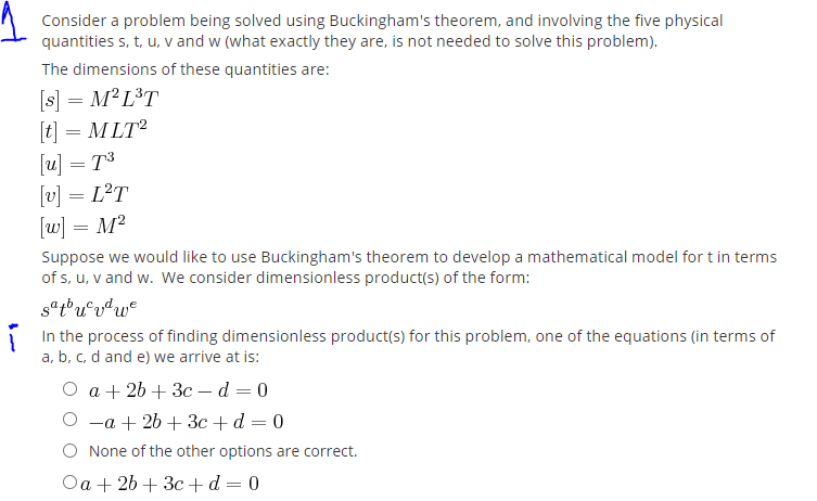Consider a problem being solved using Buckingham's theorem, and involving the five physical
quantities s, t, u, v and w (what exactly they are, is not needed to solve this problem).
The dimensions of these quantities are:
[s] = M²L³T
[t] = M LT
[u] = T3
[v] = L?T
[w] = M?
Suppose we would like to use Buckingham's theorem to develop a mathematical model for t in terms
of s, u, v and w. We consider dimensionless product(s) of the form:
In the process of finding dimensionless product(s) for this problem, one of the equations (in terms of
a, b, c, d and e) we arrive at is:
Оa+26 + Зс — d — 0
—а + 2b + Зс + d — 0
None of the other options are correct.
Oa + 2b + 3c +d= 0
