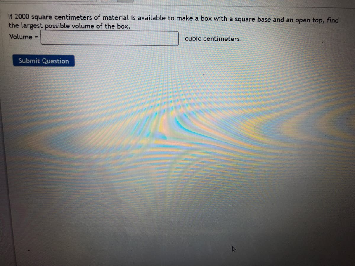 If 2000 square centimeters of material is available to make a box with a square base and an open top, find
the largest possible volume of the box.
Volume =
cubic centimeters.
Submit Question
