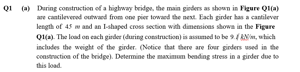 Q1
(a) During construction of a highway bridge, the main girders as shown in Figure Q1(a)
are cantilevered outward from one pier toward the next. Each girder has a cantilever
length of 45 m and an I-shaped cross section with dimensions shown in the Figure
Q1(a). The load on each girder (during construction) is assumed to be 9.1 kN/m, which
includes the weight of the girder. (Notice that there are four girders used in the
construction of the bridge). Determine the maximum bending stress in a girder due to
this load.