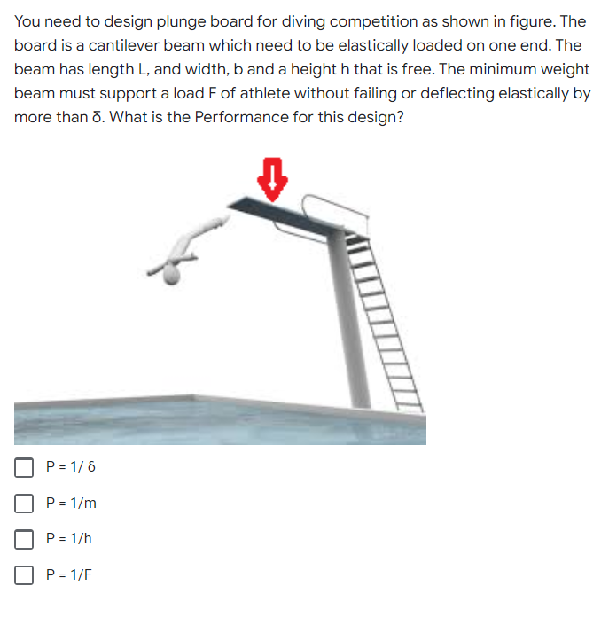 You need to design plunge board for diving competition as shown in figure. The
board is a cantilever beam which need to be elastically loaded on one end. The
beam has length L, and width, b and a height h that is free. The minimum weight
beam must support a load F of athlete without failing or deflecting elastically by
more than 8. What is the Performance for this design?
P = 1/8
P = 1/m
P = 1/h
P = 1/F