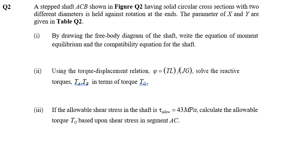Q2
A stepped shaft ACB shown in Figure Q2 having solid circular cross sections with two
different diameters is held against rotation at the ends. The parameter of X and Y are
given in Table Q2.
(i)
By drawing the free-body diagram of the shaft, write the equation of moment
equilibrium and the compatibility equation for the shaft.
(ii)
Using the torque-displacement relation, q= (TL) /(JG), solve the reactive
torques, TT, in terms of torque To.
(iii) If the allowable shear stress in the shaft is allow = 43MPa, calculate the allowable
torque To based upon shear stress in segment AC.