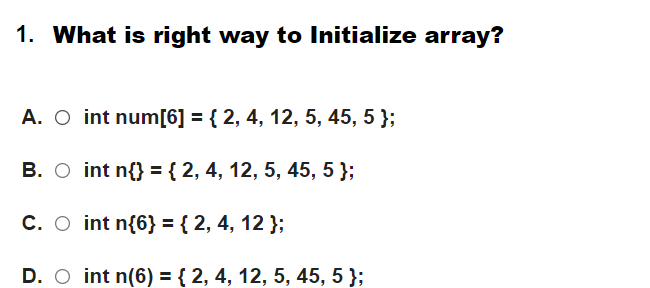 1. What is right way to Initialize array?
A. O int num[6] = { 2, 4, 12, 5, 45, 5 };
B. O int n{} ={ 2, 4, 12, 5, 45, 5 };
C. O int n{6} = { 2, 4, 12 };
D. O int n(6) = { 2, 4, 12, 5, 45, 5 };
