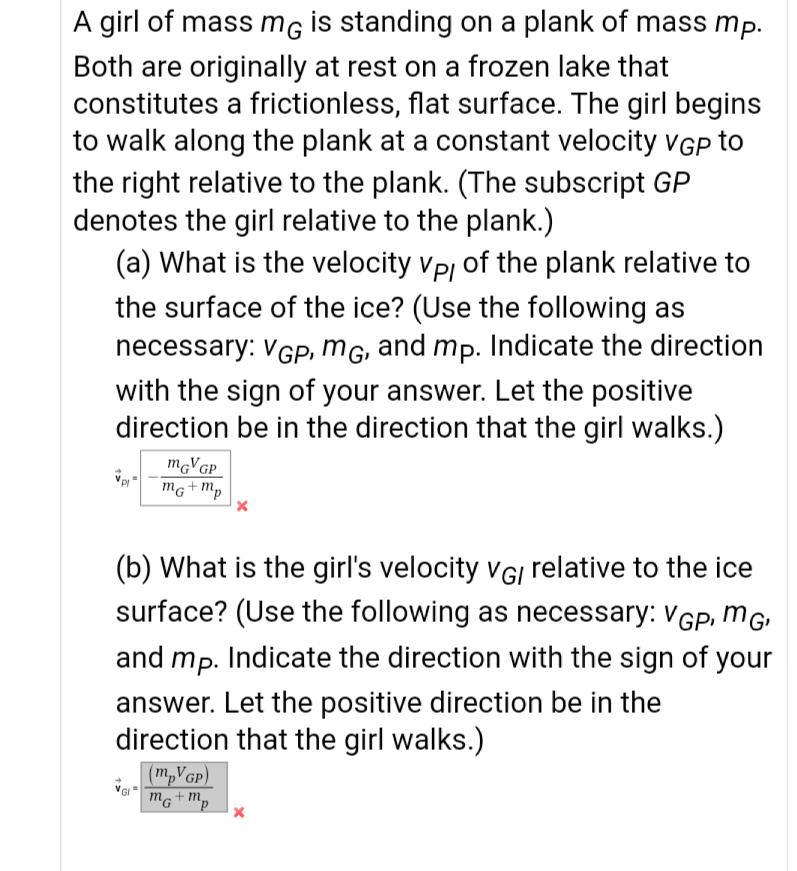 A girl of mass mG İs standing on a plank of mass mp.
Both are originally at rest on a frozen lake that
constitutes a frictionless, flat surface. The girl begins
to walk along the plank at a constant velocity VGP to
the right relative to the plank. (The subscript GP
denotes the girl relative to the plank.)
(a) What is the velocity vp, of the plank relative to
the surface of the ice? (Use the following as
necessary: VGP, MG, and mp. Indicate the direction
with the sign of your answer. Let the positive
direction be in the direction that the girl walks.)
MGVGP
mg+m,
(b) What is the girl's velocity vGI relative to the ice
surface? (Use the following as necessary: VGp, mG
and mp. Indicate the direction with the sign of your
answer. Let the positive direction be in the
direction that the girl walks.)
(m,VGp)
mg+m,
