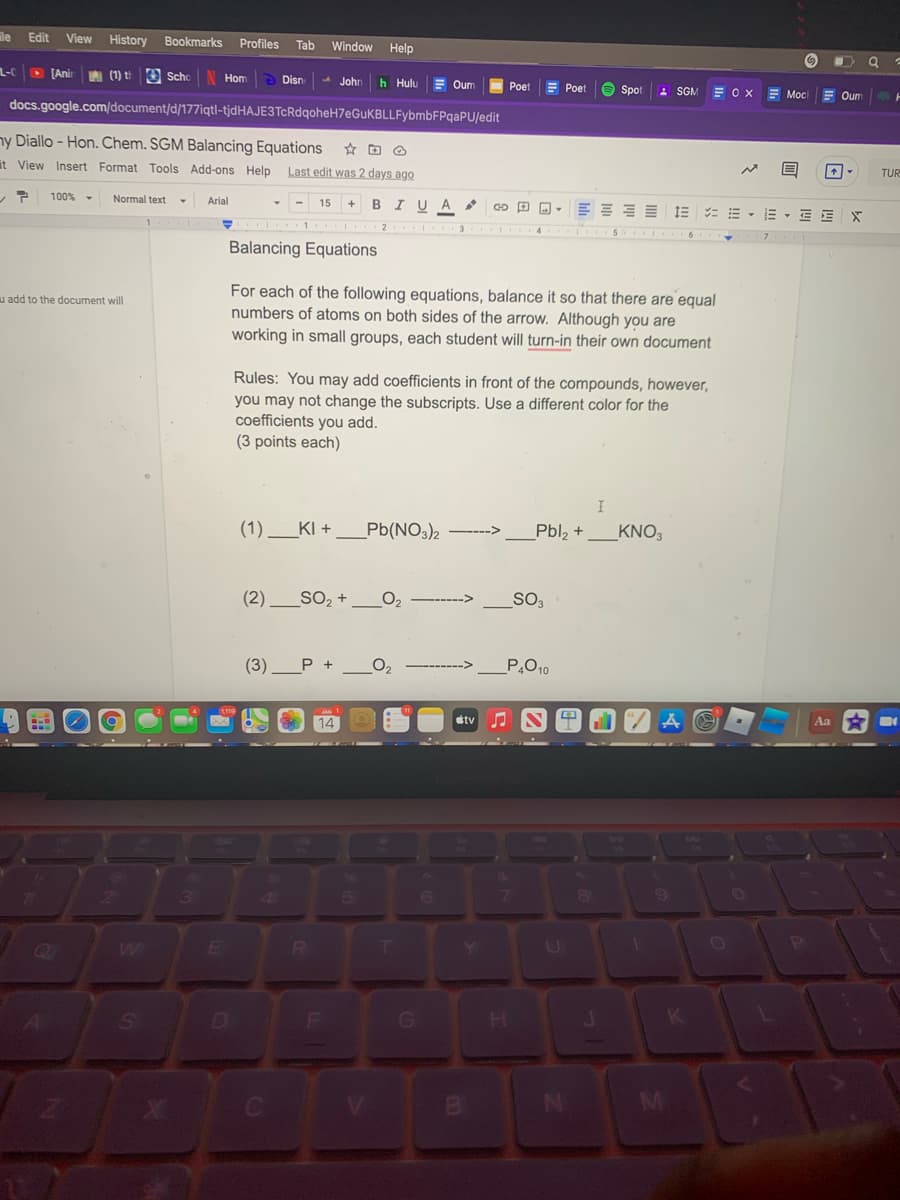 le
Edit
View
History
Bookmarks
Profiles
Tab
Window
Help
L-C
D [Anir
A (1) t 3 sScho
Hom
Disn
- John
h Hulu
Oum
E Poet
Poet
O Spot
- SGM
= OX
Moc
Oum
docs.google.com/document/d/177iqtl-tjdHAJE3TcRdqoheH7eGuKBLLFybmbFPqaPU/edit
ny Diallo - Hon. Chem. SGM Balancing Equations
it View Insert Format Tools Add-ons Help
Last edit was 2 days ago
TUR
ア
100%
Normal text
Arial
15
+
BIU A
= E - E , E E
3
Balancing Equations
For each of the following equations, balance it so that there are equal
numbers of atoms on both sides of the arrow. Although you are
working in small groups, each student will turn-in their own document
u add to the document will
Rules: You may add coefficients in front of the compounds, however,
you may not change the subscripts. Use a different color for the
coefficients you add.
(3 points each)
I
(1).
KI +
Pb(NO3)2
Pbl, +
_KNO3
---->
(2) _SO, +
O2
SO3
(3)
P +
P.O10
14
étv
Aa
13
W
Y
