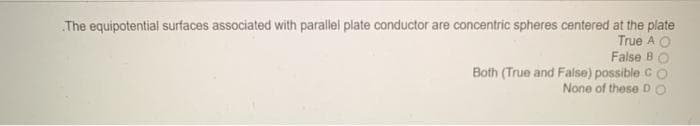The equipotential surfaces associated with parallel plate conductor are concentric spheres centered at the plate
True A O
False BO
Both (True and False) possible C
None of these D

