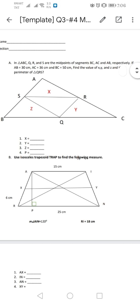 SMART
all alE
O O D: 90)1 7:06
TNT
[Template] Q3-#4 M...
ame
ection
A. In AABC, Q, R, and S are the midpoints of segments BC, AC and AB, respectively. If
AB = 30 cm, AC = 36 cm and BC = 50 cm, Find the value of x,y, and z and t
perimeter of AQRS?
A
R
Y
B
Q
1. X=
2. Y=
3. Z=
4. P=
B. Use isosceles trapezoid TRAP to find the folowing measure.
15 cm
A
X
Y
6 cm
R
25 cm
MZAIN=120°
RI = 18 cn
1. AX =
2. IN =
3. AN =
4. XY =
