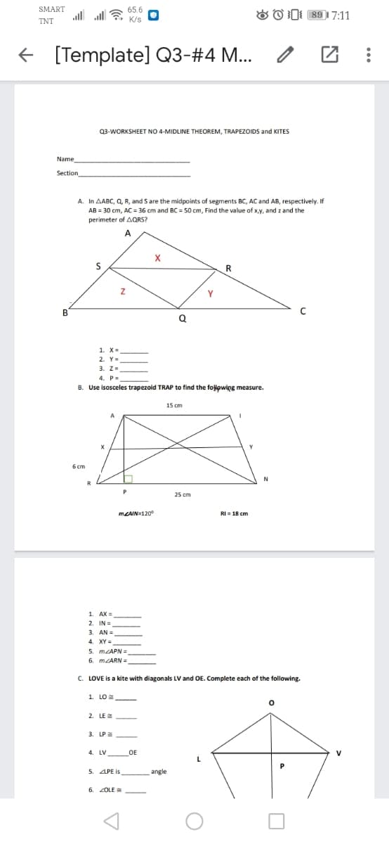 SMART
65.6
& O D: 89 1 7:11
TNT
+ [Template] Q3-#4 M...
Q3-WORKSHEET NO 4-MIDLINE THEOREM, TRAPEZOIDS and KITES
Name
Section
A. In AABC, Q, R, and S are the midpoints of segments BC, AC and AB, respectively. If
AB = 30 cm, AC = 36 cm and BC = 50 cm, Find the value of x,y, and z and the
perimeter of AQRS?
A
R
B
1. X-
3. Z-
4. P-
B. Use isosceles trapezoid TRAP to find the folowing measure.
15 cm
6 cm
25 cm
MLAIN=120°
RI = 18 cm
1. AX =
2. IN=
3. AN =
5. MLAPN =
6. MLARN =
C. LOVE is a kite with diagonals LV and OE. Complete each of the following.
1. LO =
2. LE E
3. LP=
4. LV
OE
5. APE is
angle
6. ZOLE =
