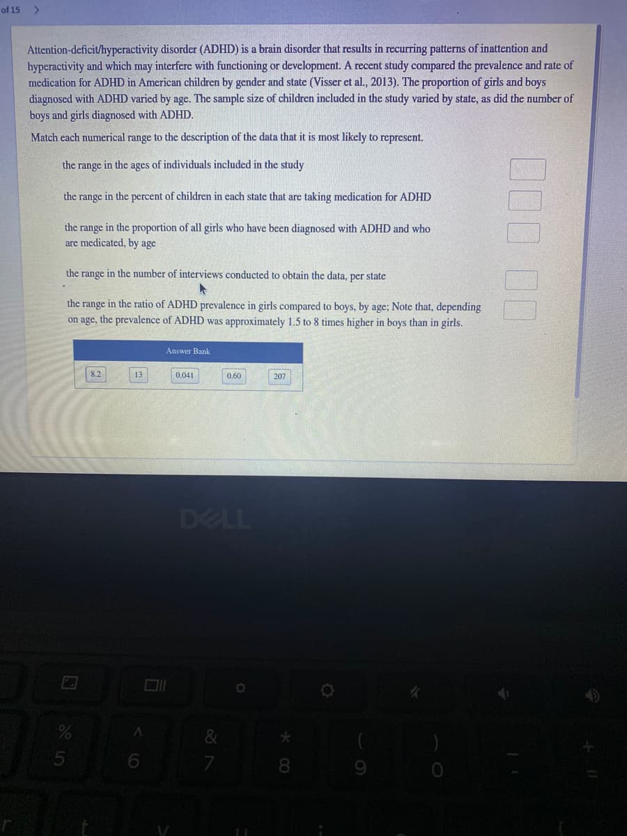 of 15
>
Attention-deficit/hyperactivity disorder (ADHD) is a brain disorder that results in recurring patterns of inattention and
hyperactivity and which may interfere with functioning or development. A recent study compared the prevalence and rate of
medication for ADHD in American children by gender and state (Visser et al., 2013). The proportion of girls and boys
diagnosed with ADHD varied by age. The sample size of children included in the study varied by state, as did the number of
boys and girls diagnosed with ADHD.
Match each numerical range to the description of the data that it is most likely to represent.
the range in the ages of individuals included in the study
the range in the percent of children in each state that are taking medication for ADHD
the range in the proportion of all girls who have been diagnosed with ADHD and who
are medicated, by age
the range in the number of interviews conducted to obtain the data, per state
the range in the ratio of ADHD prevalence in girls compared to boys, by age; Note that, depending
on age, the prevalence of ADHD was approximately 1.5 to 8 tim
higher in boys than in girls.
Answer Bank
8.2
13
0.041
0,60
207
DELL
000 00
