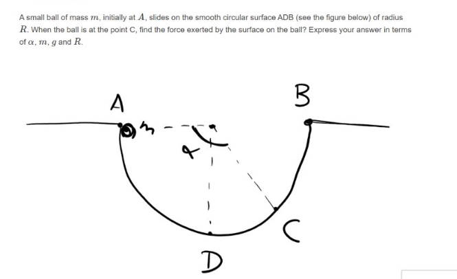 A small ball of mass m, initially at A, slides on the smooth circular surface ADB (see the figure below) of radius
R. When the ball is at the point C, find the force exerted by the surface on the ball? Express your answer in terms
of a, m, g and R.
A
D
