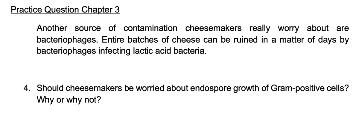 Practice Question Chapter 3
Another source of contamination cheesemakers really worry about are
bacteriophages. Entire batches of cheese can be ruined in a matter of days by
bacteriophages infecting lactic acid bacteria.
4. Should cheesemakers be worried about endospore growth of Gram-positive cells?
Why or why not?

