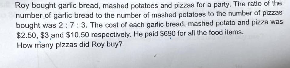 Roy bought garlic bread, mashed potatoes and pizzas for a party. The ratio of the
number of garlic bread to the number of mashed potatoes to the number of pizzas
bought was 2: 7:3. The cost of each garlic bread, mashed potato and pizza was
$2.50, $3 and $10.50 respectively. He paid $690 for all the food items.
How many pizzas did Roy buy?