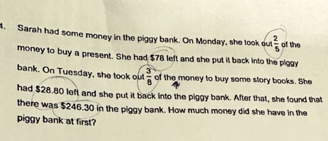 4. Sarah had some money in the piggy bank. On Monday, she took out
2
of the
3
8
money to buy a present. She had $78 left and she put it back into the piggy
bank. On Tuesday, she took out of the money to buy some story books. She
had $28.80 left and she put it back into the piggy bank. After that, she found that
there was $246.30 in the piggy bank. How much money did she have in the
piggy bank at first?