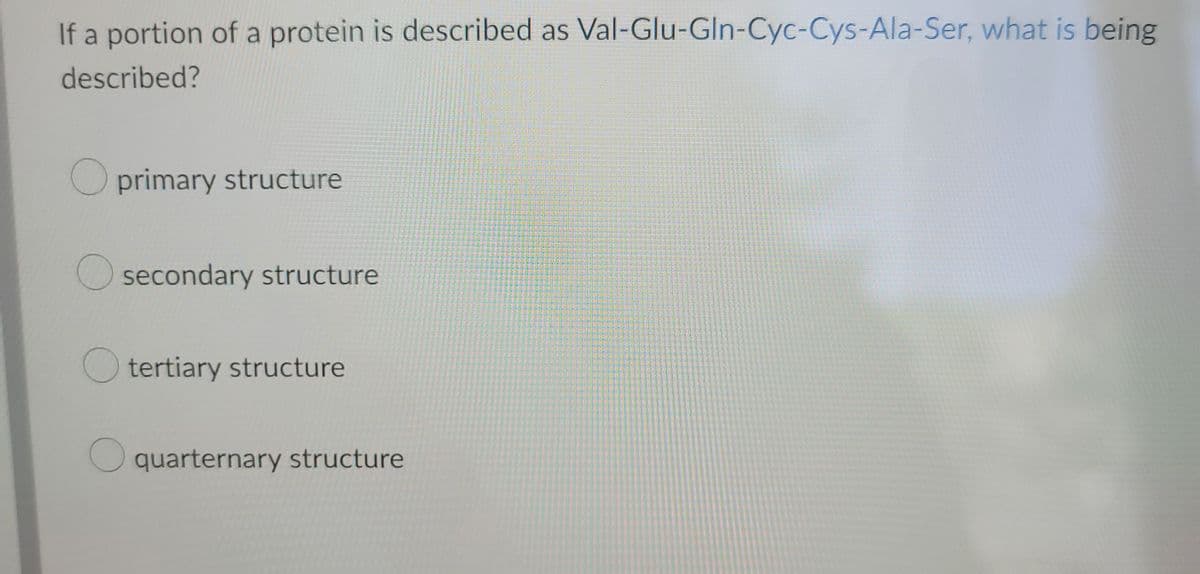 If a portion of a protein is described as Val-Glu-Gln-Cyc-Cys-Ala-Ser, what is being
described?
O primary structure
secondary structure
tertiary structure
quarternary structure