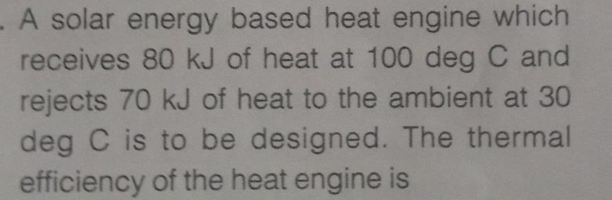 A solar energy based heat engine which
receives 80 kJ of heat at 100 deg C and
rejects 70 kJ of heat to the ambient at 30
deg C is to be designed. The thermal
efficiency of the heat engine is
