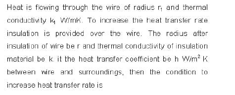 Heat is flowing through the wire of radius r, and thermal
conductivity k Wimk. To increase the heat transfer rate
insulati on is provided over the wire. The radius after
insulati on of wire be r and thermal conductivity of insulation
material be k. it the heat transfer coefficient be h W/m? K
between wire and surroundings, then the condition to
increase heat transfer rate is
