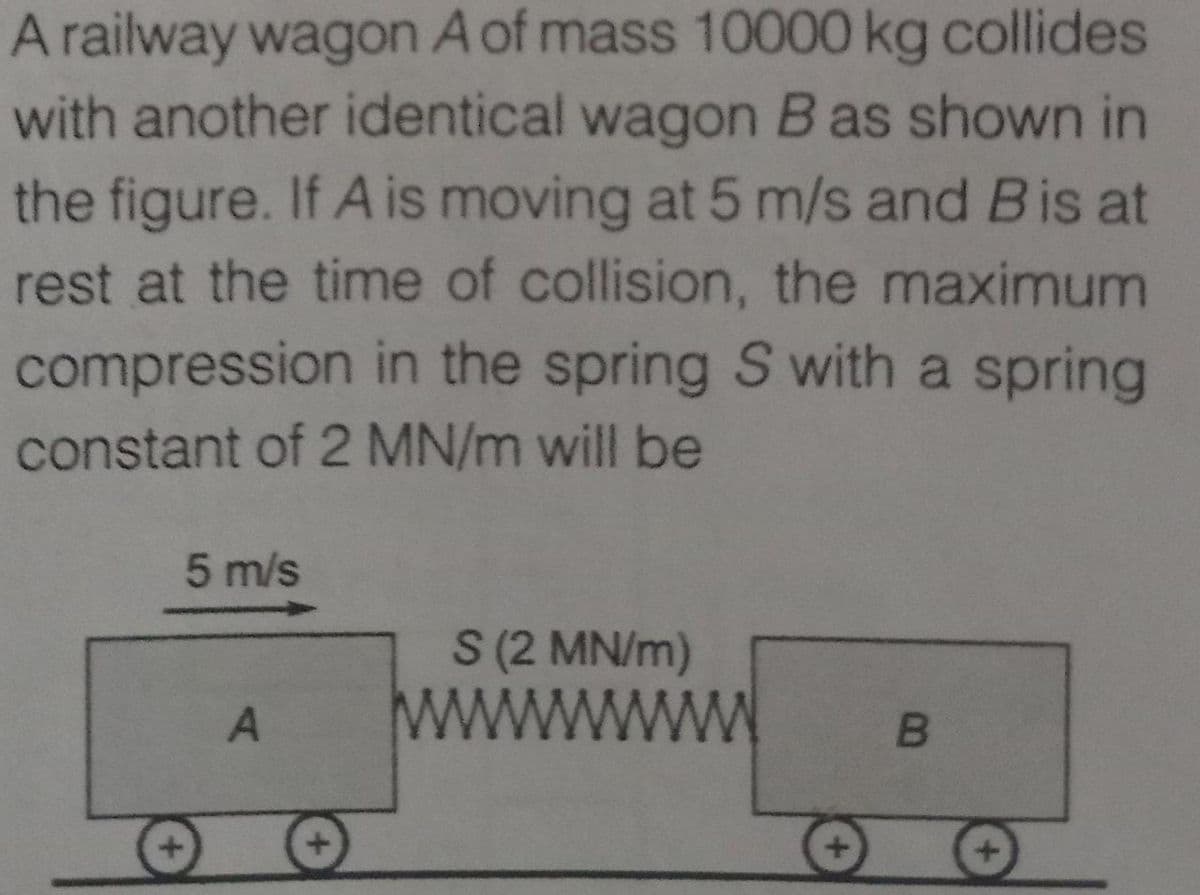 A railway wagon A of mass 10000 kg collides
with another identical wagon B as shown in
the figure. If A is moving at 5 m/s and Bis at
rest at the time of collision, the maximum
compression in the spring S with a spring
constant of 2 MN/m will be
5 m/s
S (2 MN/m)
