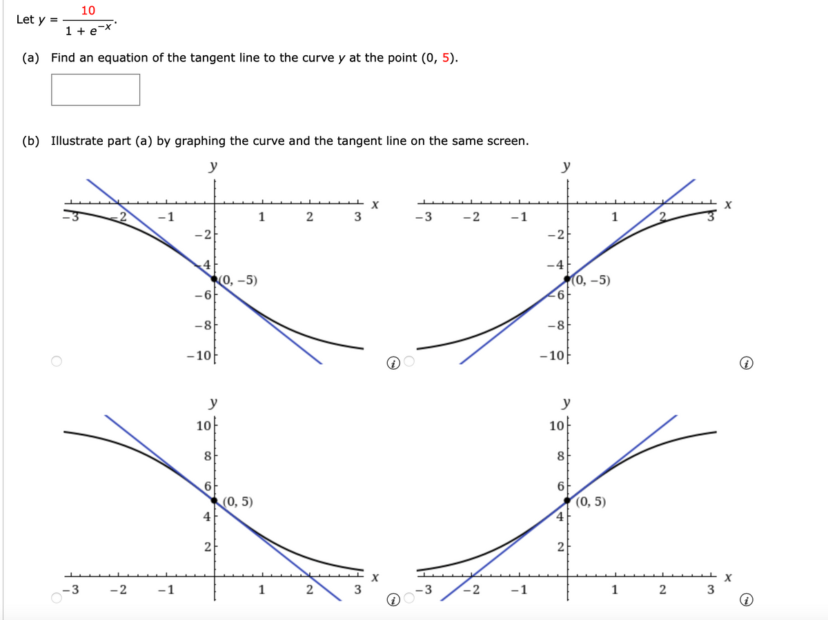 10
Let y =
1 + e-x
(a) Find an equation of the tangent line to the curve y at the point (0, 5).
(b) Illustrate part (a) by graphing the curve and the tangent line on the same screen.
y
y
X
X
-1
1
2
3
-3
-2
-1
1
-2
-2
-4
Ко, -5)
-6
0, -5)
9.
-8
-8
-10
-10|
y
y
10
10
8
6.
(0, 5)
4
(0, 5)
4
2
- 3
-2
-1
1
2
-1
1 2
3
8.
2.
3.
3.
