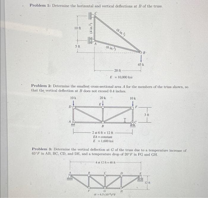 Problem 1: Determine the horizontal and vertical deflections at B of the truss.
10 ft
D
5 ft
(4 in.²)
(6 in.²)
20 k
E
20 ft
E 10,000 ksi
(6 in.)
Problem 2: Determine the smallest cross-sectional area A for the members of the truss shown, so
that the vertical deflection at B does not exceed 0.4 inches.
10 k
B
2 at 6 ft 12 ft
EA= constant
E = 1,600 ksi
a-6.5 (10 F
10 k
H
B
45 k
F
Problem 3: Determine the vertical deflection at G of the truss due to a temperature increase of
65°F in AB, BC, CD, and DE, and a temperature drop of 20°F in FG and GH.
4 at 12 ft 48 t
3 ft
12 ft