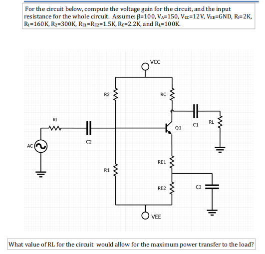 For the circuit below, compute the voltage gain for the circuit, and the input
resistance for the whole circuit. Assume: B=100, VA=150, Væ=12V, Vee=GND, R=2K,
R1=160K, R2=300K, RE=RE2=1.5K, Rc=2.2K, and R1=100K.
R2
RC
RI
RL
C1
Q1
C2
AC
RE1
R1
RE2
VEE
What value of RL for the circuit would allow for the maximum power transfer to the load?
