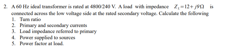 2. A 60 Hz ídeal transformer ís rated at 4800/240 V. A load with ímpedance Z=12+j9Q _is
connected across the Iow voltage síde at the rated secondary voltage. Calculate the following
1. Turn ratio
2. Primary and secondary currents
3. Load impedance referred to primary
4. Power supplied to sources
5. Power factor at load.
