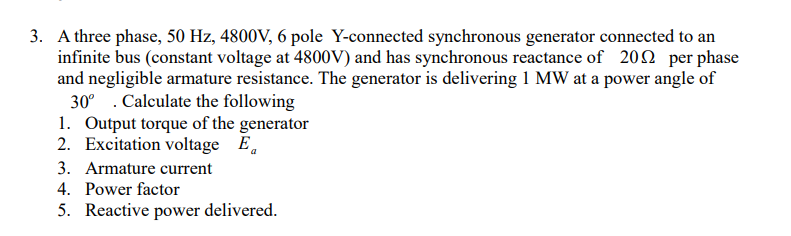 3. A three phase, 50 Hz, 4800V, 6 pole Y-connected synchronous generator connected to an
infinite bus (constant voltage at 4800V) and has synchronous reactance of 200 per phase
and negligible armature resistance. The generator is delivering 1 MW at a power angle of
30° . Calculate the following
1. Output torque of the generator
2. Excitation voltage
E.
3. Armature current
4. Power factor
5. Reactive power delivered.
