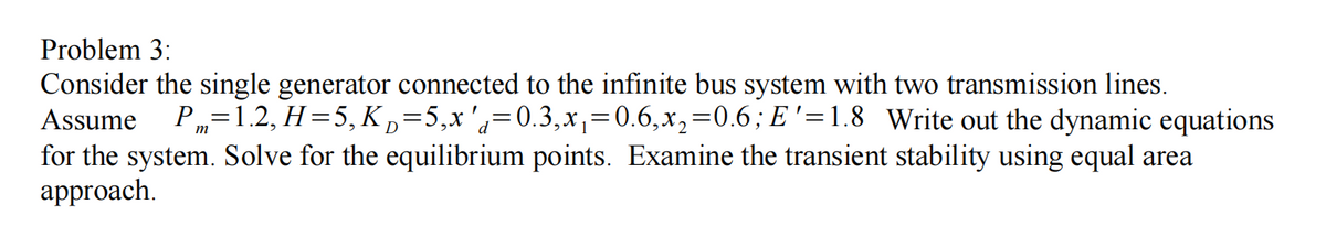 Problem 3:
Consider the single generator connected to the infinite bus system with two transmission lines.
Assume
P„=1.2, H=5, K D=5,x'a=0.3,x,=0.6,x,=0.6; E '=1.8 Write out the dynamic equations
for the system. Solve for the equilibrium points. Examine the transient stability using equal area
approach.

