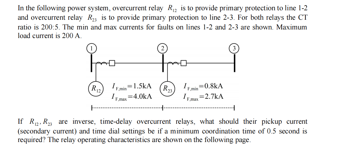 In the following power system, overcurrent relay R₁2 is to provide primary protection to line 1-2
and overcurrent relay R23 is to provide primary protection to line 2-3. For both relays the CT
ratio is 200:5. The min and max currents for faults on lines 1-2 and 2-3 are shown. Maximum
load current is 200 A.
3
I
F,min
R12
= 1.5kA
=0.8kA
R23
F,min
IF.max=4.0kA
IF max
= 2.7KA
If R₁2, R₂3 are inverse, time-delay overcurrent relays, what should their pickup current
(secondary current) and time dial settings be if a minimum coordination time of 0.5 second is
required? The relay operating characteristics are shown on the following page.