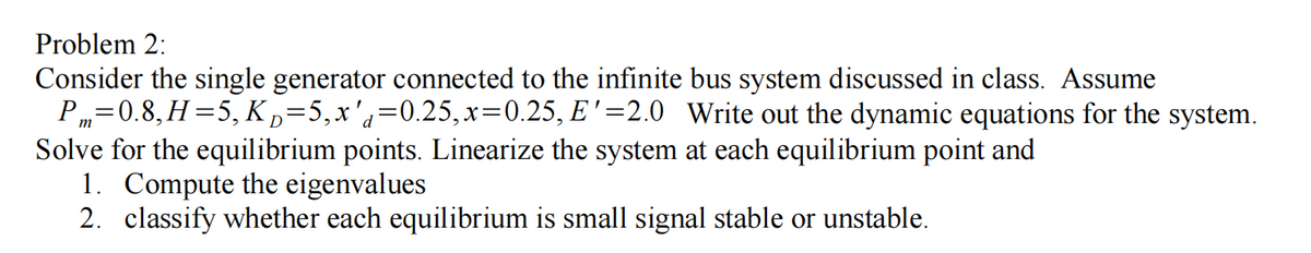 Problem 2:
Consider the single generator connected to the infinite bus system discussed in class. Assume
P„=0.8, H=5, K,=5,x'q=0.25,x=0.25, E'=2.0 Write out the dynamic equations for the system.
Solve for the equilibrium points. Linearize the system at each equilibrium point and
1. Compute the eigenvalues
2. classify whether each equilibrium is small signal stable or unstable.
D
