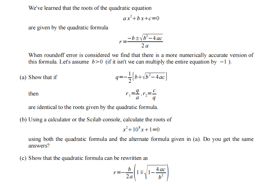 We've learned that the roots of the quadratic equation
ax²+bx+c=0
are given by the quadratic formula
-b+\b-4 ac
r =
2 a
When roundoff error is considered we find that there is a more numerically accurate version of
this formula. Let's assume b>0 (if it isn't we can multiply the entire equation by –1 ).
(a) Show that if
q=-
|b+v
then
a
are identical to the roots given by the quadratic formula.
(b) Using a calculator or the Scilab console, calculate the roots of
x²+10*x+1=0
using both the quadratic formula and the alternate formula given in (a). Do you get the same
answers?
(c) Show that the quadratic formula can be rewritten as
b
r=-
2a
4 ac
b²
