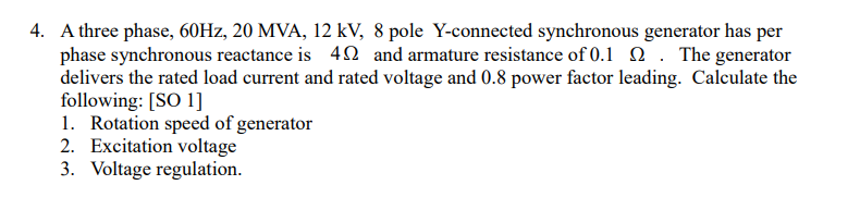 4. A three phase, 60HZ, 20 MVA, 12 kV, 8 pole Y-connected synchronous generator has per
phase synchronous reactance is 42 and armature resistance of 0.1 2 . The generator
delivers the rated load current and rated voltage and 0.8 power factor leading. Calculate the
following: [SO 1]
1. Rotation speed of generator
2. Excitation voltage
3. Voltage regulation.
