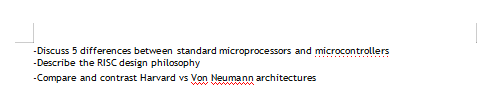 -Discuss 5 differences between standard microprocessors and microcontrollers
-Describe the RISC design philosophy
-Compare and contrast Harvard vs Von Neumann architectures
