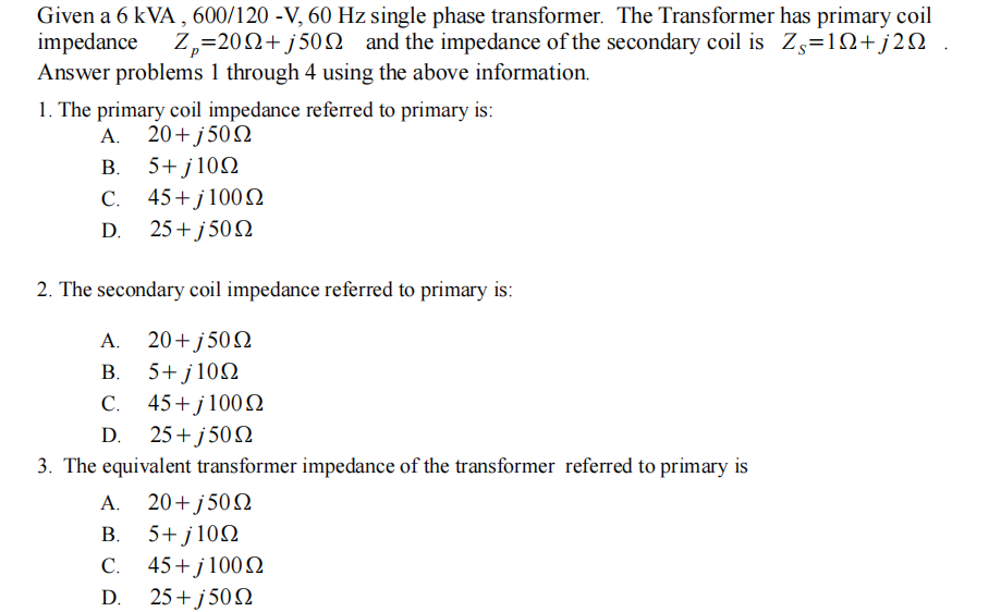 Given a 6 kVA , 600/120 -V, 60 Hz single phase transformer. The Transformer has primary coil
impedance
Answer problems 1 through 4 using the above information.
Z,=202+ j50N and the impedance of the secondary coil is Zs=1Q+j2Q
1. The primary coil impedance referred to primary is:
A. 20+j50N
B. 5+ j102
C. 45+j100N
25+ j 50N
D.
2. The secondary coil impedance referred to primary is:
A. 20+j502
B. 5+ j102
C. 45+j1002
D. 25+ j 50N
3. The equivalent transformer impedance of the transformer referred to primary is
A. 20+ j502
B. 5+ j102
C. 45+j100 2
25+ j 502
D.
