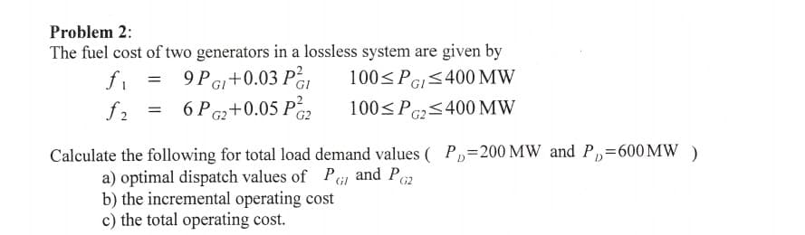 Problem 2:
The fuel cost of two generators in a lossless system are given by
100<PGI<400 MW
100<PG2<400 MW
9PGI+0.03 Pa,
6 PG2+0.05 P2
fi
f2
Calculate the following for total load demand values ( P,=200 MW and P,=600MW )
a) optimal dispatch values of PGI and Pz
b) the incremental operating cost
c) the total operating cost.
