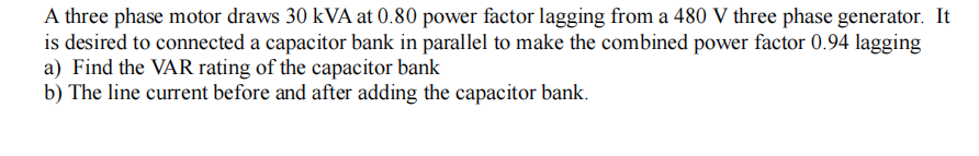 A three phase motor draws 30 kVA at 0.80 power factor lagging from a 480 V three phase generator. It
is desired to connected a capacitor bank in parallel to make the combined power factor 0.94 lagging
a) Find the VAR rating of the capacitor bank
b) The line current before and after adding the capacitor bank.
