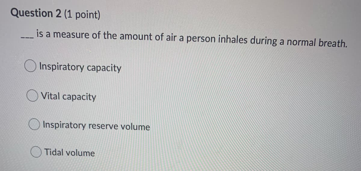Question 2 (1 point)
is a measure of the amount of air a person inhales during a normal breath.
Inspiratory capacity
Vital capacity
Inspiratory reserve volume
Tidal volume
