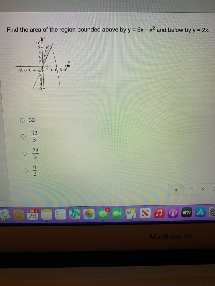 Find the area of the region bounded above by y = 6x- x2 and below by y = 2x.
10
8-
6+
4
-10-8 6 4 -2 2 4 6 810
-10
O 32
32
3
28
3
1
etv A E
MAI 1
26
MacBook Air
