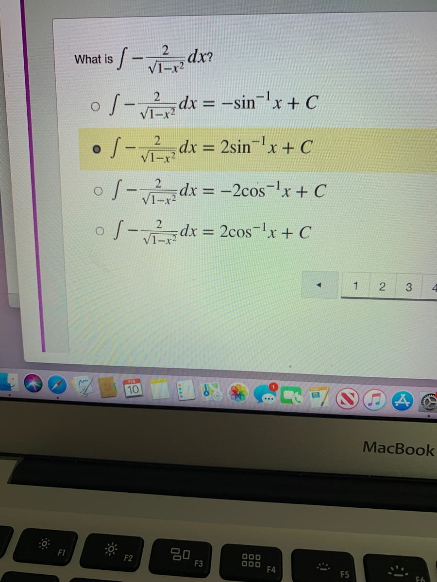 is /-dx
What
S-d
dx = -sinx + C
S- dx = 2sin-'x+ C
dx 2sinx + C
V1-x?
o J- dx = -2cos-x+ C
%3D
oJ-dx = 2cos-lx + C
2cos-lx+ C
%3D
3.
FEB
10
MacBook
F1
000
000
F4
F2
F3
F5
2.
