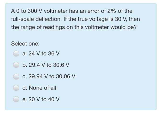 A 0 to 300 V voltmeter has an error of 2% of the
full-scale deflection. If the true voltage is 30 V, then
the range of readings on this voltmeter would be?
Select one:
a. 24 V to 36 V
b. 29.4 V to 30.6 V
c. 29.94 V to 30.06 V
d. None of all
e. 20 V to 40 V