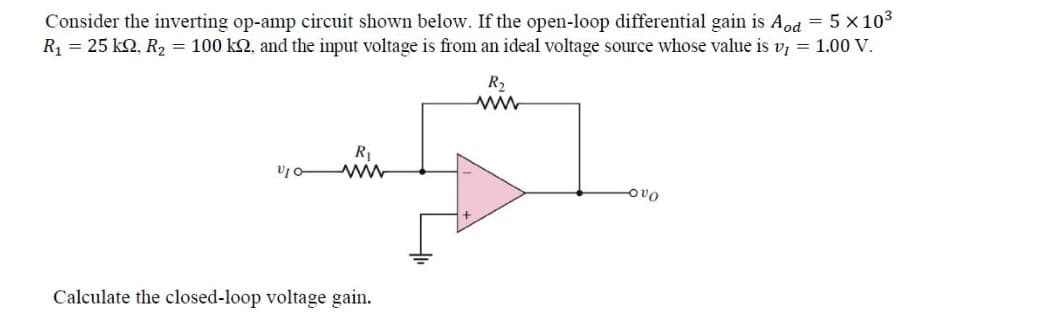 Consider the inverting op-amp circuit shown below. If the open-loop differential gain is Aod = 5 × 10³
R₁ = 25 kn. R₂ = 100 k2, and the input voltage is from an ideal voltage source whose value is v1 = 1.00 V.
R₂
www
R₁
www
V10-
OVO
Calculate the closed-loop voltage gain.