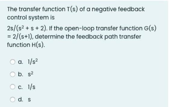 The transfer function T(s) of a negative feedback
control system is
2s/(s² + s + 2). If the open-loop transfer function G(s)
= 2/(s+1), determine the feedback path transfer
function H(s).
a. 1/s²
b. s²
1/s
O c.
d. s