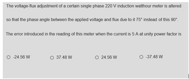 The voltage-flux adjustment of a certain single phase 220 V induction watthour meter is altered
so that the phase angle between the applied voltage and flux due to it 75° instead of this 90°.
The error introduced in the reading of this meter when the current is 5 A at unity power factor is
O -24.56 W
O 37.48 W
O 24.56 W
O -37.48 W