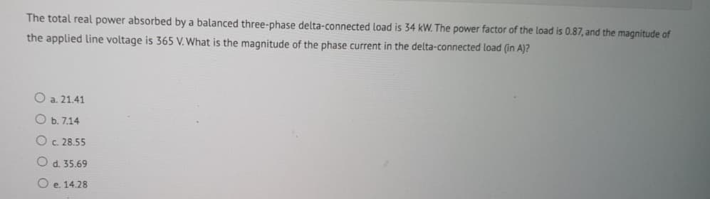 The total real power absorbed by a balanced three-phase delta-connected load is 34 kW. The power factor of the load is 0.87, and the magnitude of
the applied line voltage is 365 V. What is the magnitude of the phase current in the delta-connected load (in A)?
O a. 21.41
O b.7.14
O c. 28.55
O d. 35.69
Oe. 14.28