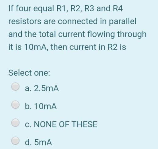 If four equal R1, R2, R3 and R4
resistors are connected in parallel
and the total current flowing through
it is 10mA, then current in R2 is
Select one:
a. 2.5mA
b. 10mA
c. NONE OF THESE
d. 5mA
